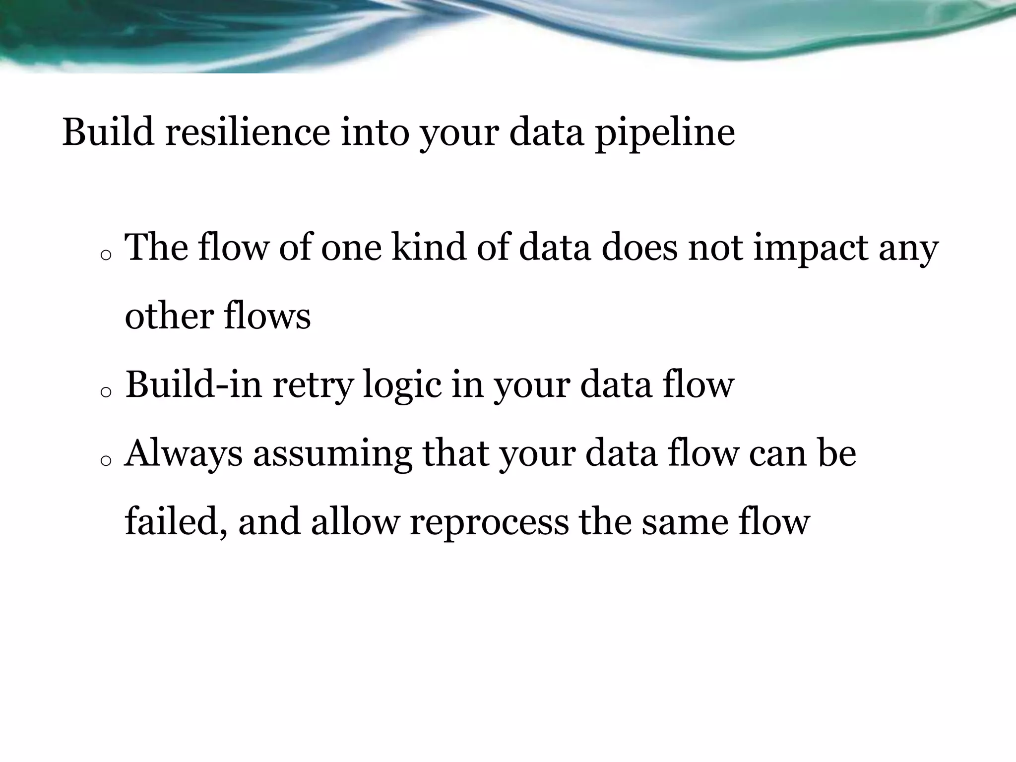 Build resilience into your data pipeline
o The flow of one kind of data does not impact any
other flows
o Build-in retry logic in your data flow
o Always assuming that your data flow can be
failed, and allow reprocess the same flow
 