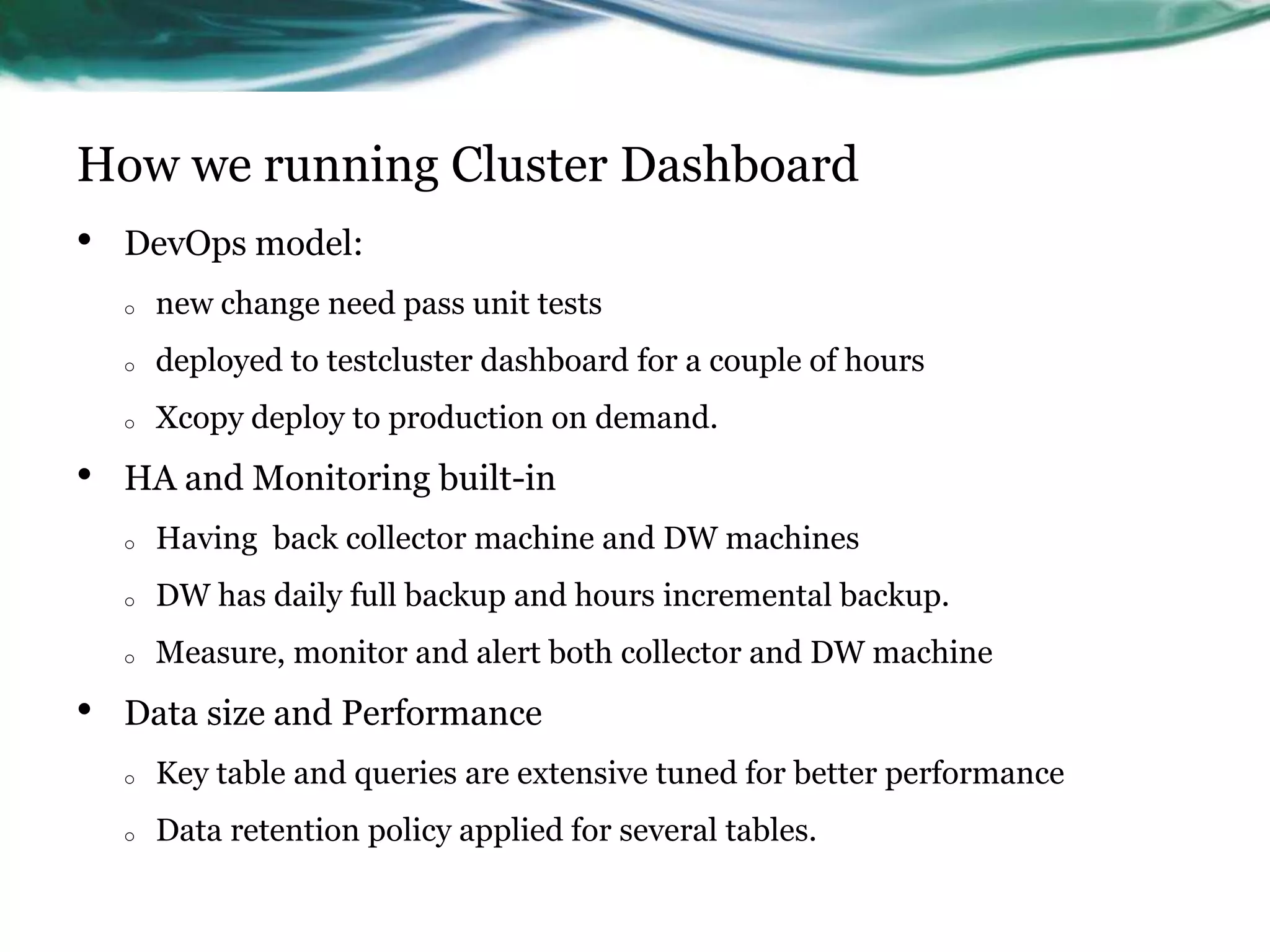 How we running Cluster Dashboard
• DevOps model:
o new change need pass unit tests
o deployed to testcluster dashboard for a couple of hours
o Xcopy deploy to production on demand.
• HA and Monitoring built-in
o Having back collector machine and DW machines
o DW has daily full backup and hours incremental backup.
o Measure, monitor and alert both collector and DW machine
• Data size and Performance
o Key table and queries are extensive tuned for better performance
o Data retention policy applied for several tables.
 