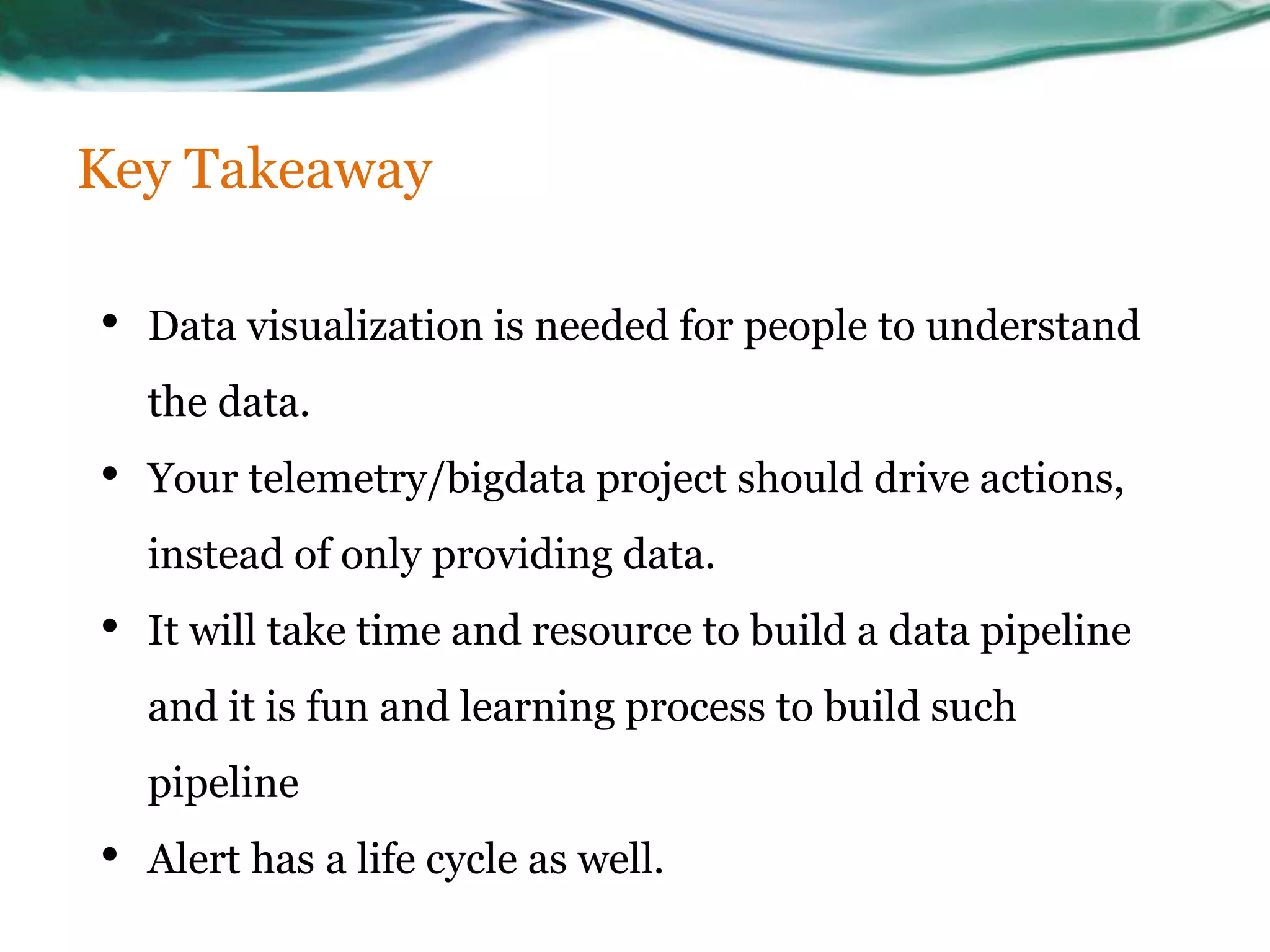 Key Takeaway
• Data visualization is needed for people to understand
the data.
• Your telemetry/bigdata project should drive actions,
instead of only providing data.
• It will take time and resource to build a data pipeline
and it is fun and learning process to build such
pipeline
• Alert has a life cycle as well.
 