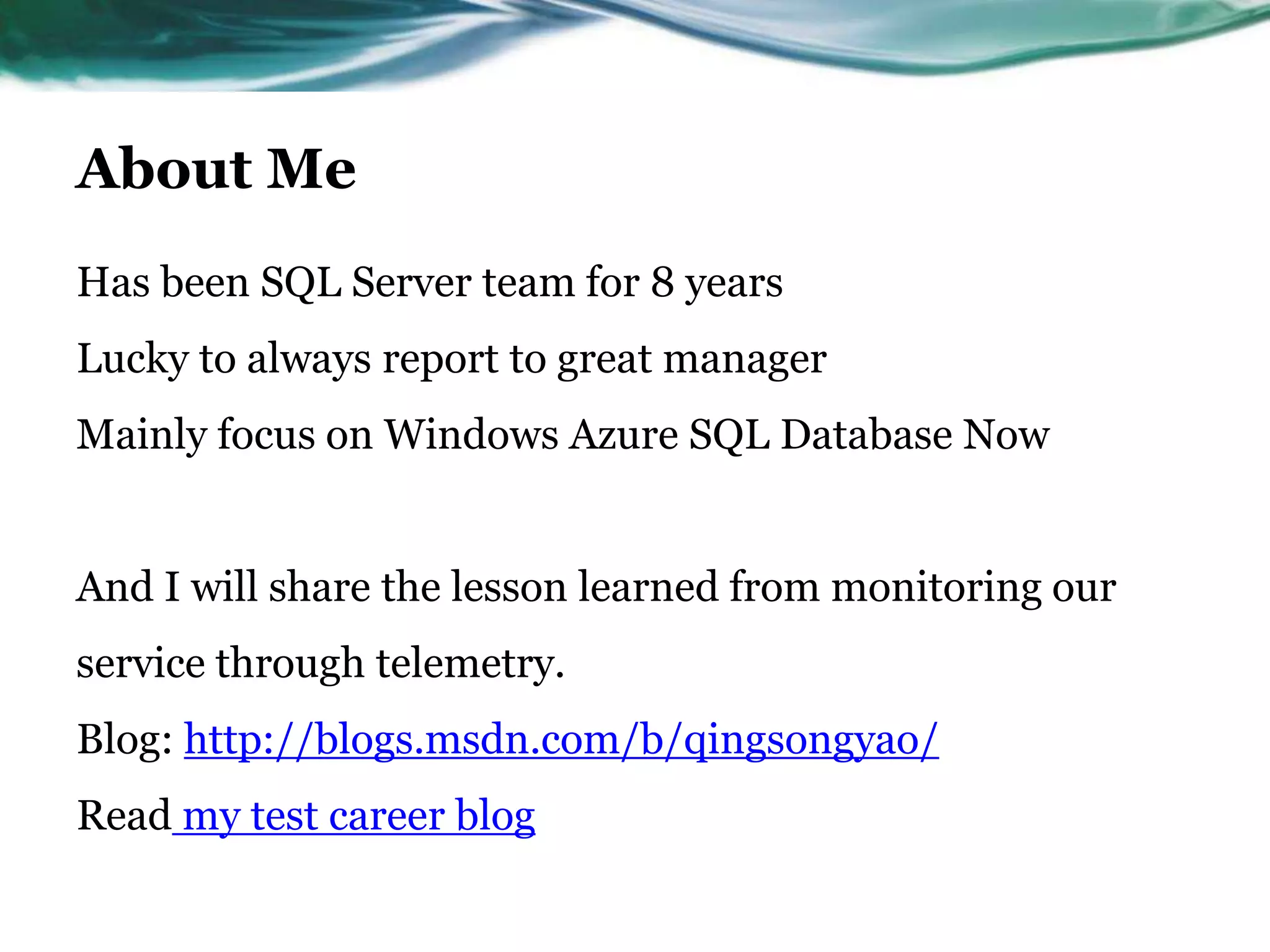 About Me
Has been SQL Server team for 8 years
Lucky to always report to great manager
Mainly focus on Windows Azure SQL Database Now
And I will share the lesson learned from monitoring our
service through telemetry.
Blog: http://blogs.msdn.com/b/qingsongyao/
Read my test career blog
 