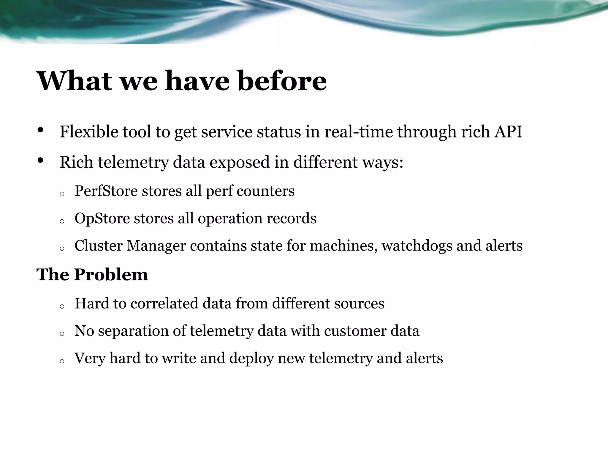 What we have before
• Flexible tool to get service status in real-time through rich API
• Rich telemetry data exposed in different ways:
o PerfStore stores all perf counters
o OpStore stores all operation records
o Cluster Manager contains state for machines, watchdogs and alerts
The Problem
o Hard to correlated data from different sources
o No separation of telemetry data with customer data
o Very hard to write and deploy new telemetry and alerts
 