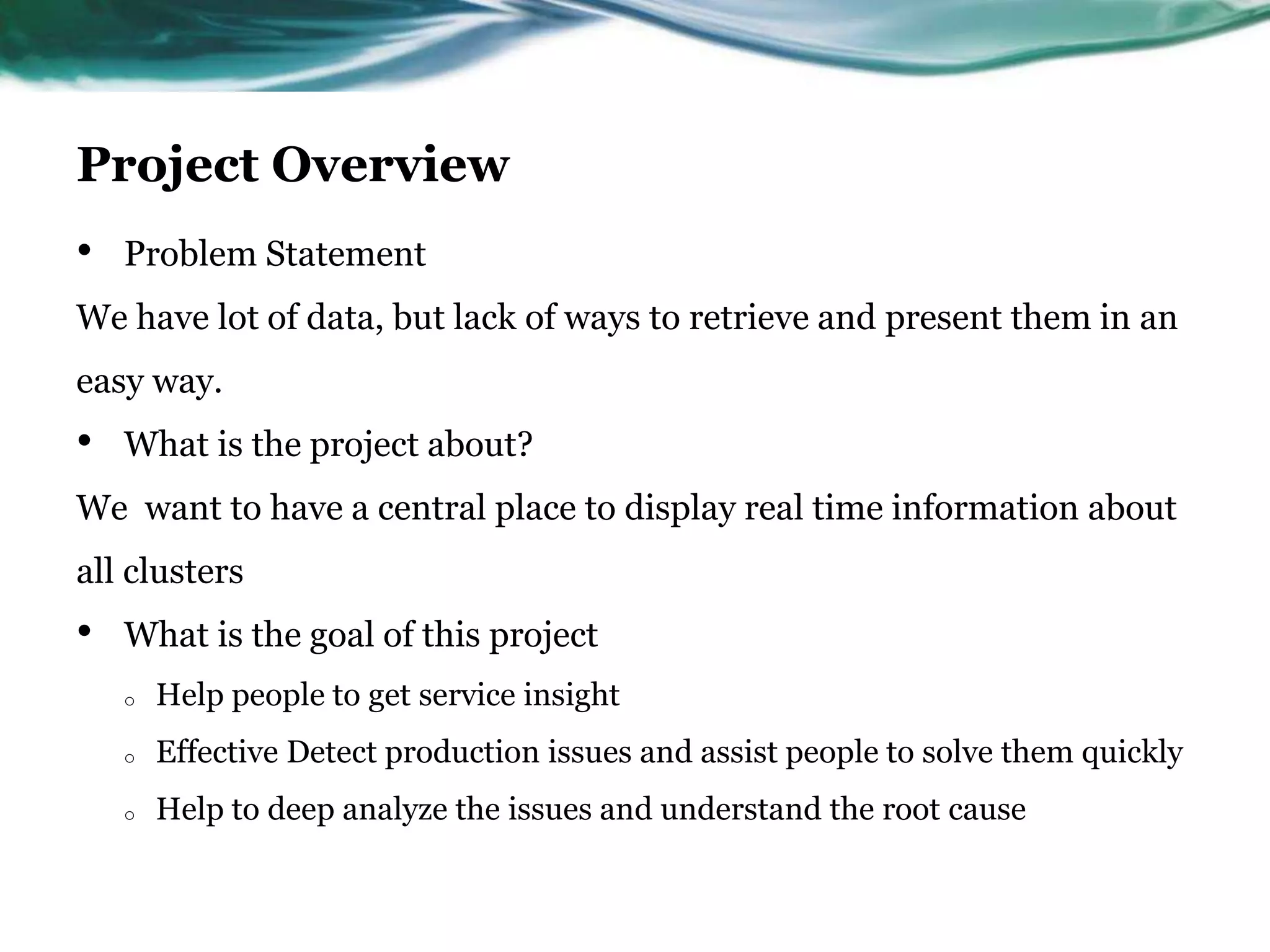 Project Overview
• Problem Statement
We have lot of data, but lack of ways to retrieve and present them in an
easy way.
• What is the project about?
We want to have a central place to display real time information about
all clusters
• What is the goal of this project
o Help people to get service insight
o Effective Detect production issues and assist people to solve them quickly
o Help to deep analyze the issues and understand the root cause
 