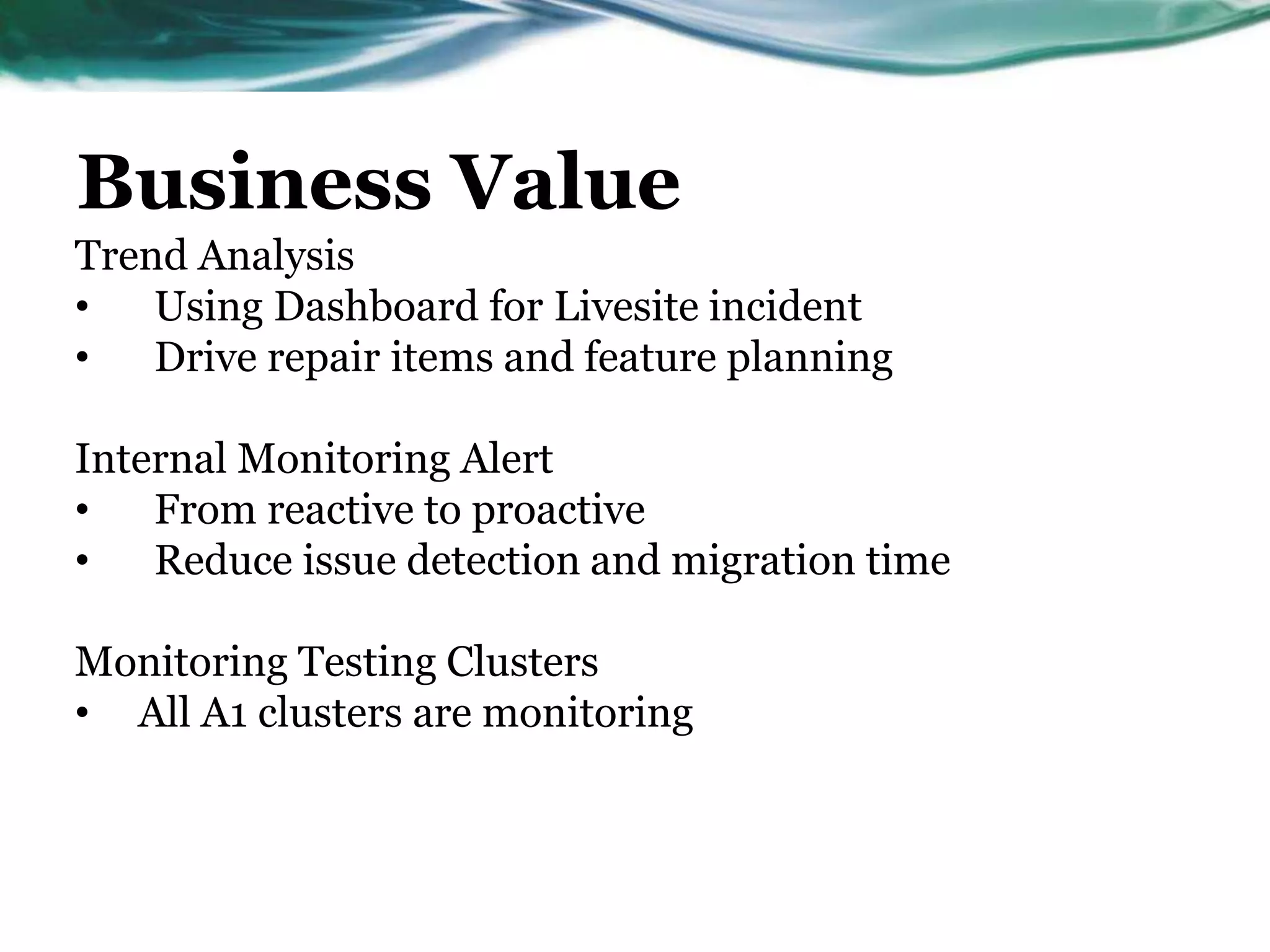 Business Value
Trend Analysis
• Using Dashboard for Livesite incident
• Drive repair items and feature planning
Internal Monitoring Alert
• From reactive to proactive
• Reduce issue detection and migration time
Monitoring Testing Clusters
• All A1 clusters are monitoring
 