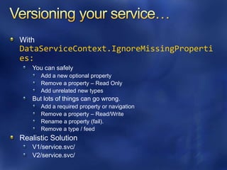 With
DataServiceContext.IgnoreMissingProperti
es:
   You can safely
       Add a new optional property
       Remove a property – Read Only
       Add unrelated new types
   But lots of things can go wrong.
       Add a required property or navigation
       Remove a property – Read/Write
       Rename a property (fail).
       Remove a type / feed
Realistic Solution
   V1/service.svc/
   V2/service.svc/
 