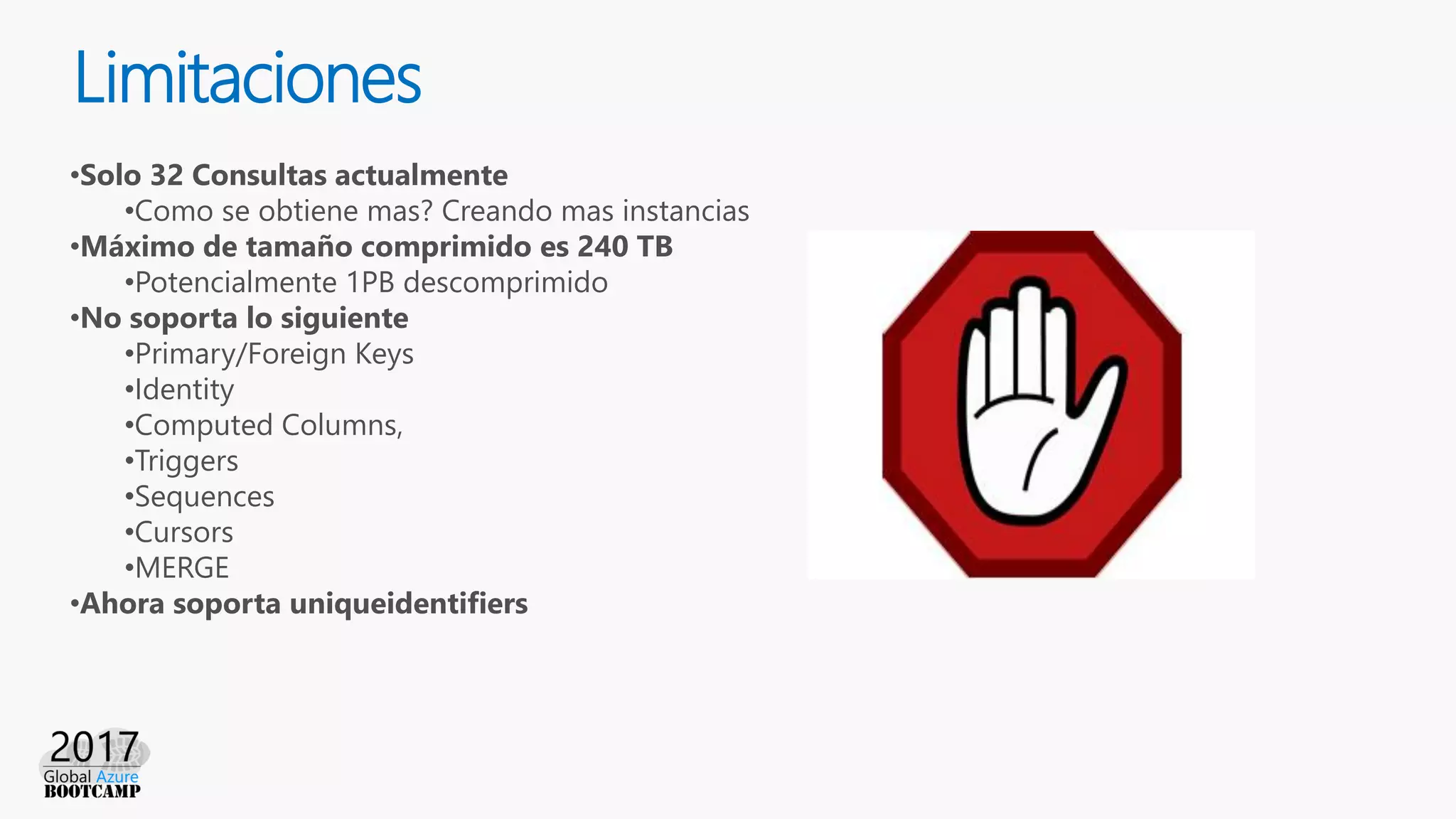 Limitaciones
•Solo 32 Consultas actualmente
•Como se obtiene mas? Creando mas instancias
•Máximo de tamaño comprimido es 240 TB
•Potencialmente 1PB descomprimido
•No soporta lo siguiente
•Primary/Foreign Keys
•Identity
•Computed Columns,
•Triggers
•Sequences
•Cursors
•MERGE
•Ahora soporta uniqueidentifiers
 