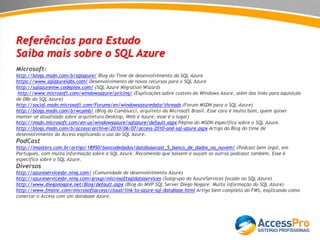 Referências para Estudo
Saiba mais sobre o SQL Azure
Microsoft:
http://blogs.msdn.com/b/sqlazure/ Blog do Time de desenvolvimento do SQL Azure
https://www.sqlazurelabs.com/ Desenvolvimento de novos recursos para o SQL Azure
http://sqlazuremw.codeplex.com/ (SQL Azure Migration Wizard)
http://www.microsoft.com/windowsazure/pricing/ (Explicações sobre custeio do Windows Azure, além dos links para aquisição
de DBs do SQL Azure)
http://social.msdn.microsoft.com/Forums/en/windowsazuredata/threads (Forum MSDN para o SQL Azure)
http://blogs.msdn.com/b/wcamb/ (Blog do Cambiucci, arquiteto da Microsoft Brasil. Esse cara é muito bom, quem quiser
manter-se atualizado sobre arquitetura Desktop, Web e Azure, esse é o lugar)
http://msdn.microsoft.com/en-us/windowsazure/sqlazure/default.aspx Página do MSDN especifica sobre o SQL Azure.
http://blogs.msdn.com/b/access/archive/2010/06/07/access-2010-and-sql-azure.aspx Artigo do Blog do time de
desenvolvimento do Access explicando o uso do SQL Azure.
PodCast
http://imasters.com.br/artigo/18950/bancodedados/databasecast_5_banco_de_dados_na_nuvem/ (Podcast bem legal, em
Portugues, com muita informação sobre o SQL Azure. Recomendo que baixem e ouçam os outros podcasst também. Esse é
especifico sobre o SQL Azure.
Diversos
http://azureservicesbr.ning.com/ (Comunidade de desenvolvimento Azure)
http://azureservicesbr.ning.com/group/microsoftsqldataservices (Subgrupo do AzureServices focado no SQL Azure)
http://www.diegonogare.net/Blog/default.aspx (Blog do MVP SQL Server Diego Nogare. Muita informação do SQL Azure)
http://www.fmsinc.com/microsoftaccess/cloud/link-to-azure-sql-database.html Artigo bem completo do FMS, explicando como
conectar o Access com um database Azure.
 
