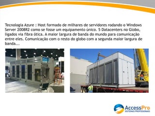 Tecnologia Azure : Host formado de milhares de servidores rodando o Windows
Server 2008R2 como se fosse um equipamento único. 5 Datacenters no Globo,
ligados via fibra ótica. A maior largura de banda do mundo para comunicação
entre eles. Comunicação com o resto do globo com a segunda maior largura de
banda...
 