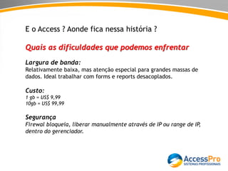 E o Access ? Aonde fica nessa história ?
Quais as dificuldades que podemos enfrentar
Largura de banda:
Relativamente baixa, mas atenção especial para grandes massas de
dados. Ideal trabalhar com forms e reports desacoplados.
Custo:
1 gb = US$ 9,99
10gb = US$ 99,99
Segurança
Firewal bloqueia, liberar manualmente através de IP ou range de IP,
dentro do gerenciador.
 