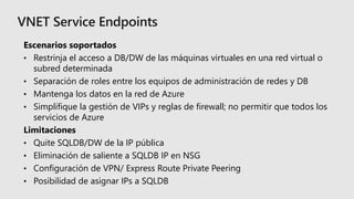 Escenarios soportados
• Restrinja el acceso a DB/DW de las máquinas virtuales en una red virtual o
subred determinada
• Separación de roles entre los equipos de administración de redes y DB
• Mantenga los datos en la red de Azure
• Simplifique la gestión de VIPs y reglas de firewall; no permitir que todos los
servicios de Azure
Limitaciones
• Quite SQLDB/DW de la IP pública
• Eliminación de saliente a SQLDB IP en NSG
• Configuración de VPN/ Express Route Private Peering
• Posibilidad de asignar IPs a SQLDB
 
