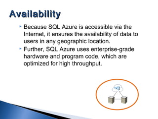  Because SQL Azure is accessible via the
Internet, it ensures the availability of data to
users in any geographic location.
 Further, SQL Azure uses enterprise-grade
hardware and program code, which are
optimized for high throughput.
AvailabilityAvailability
 