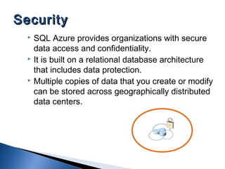  SQL Azure provides organizations with secure
data access and confidentiality.
 It is built on a relational database architecture
that includes data protection.
 Multiple copies of data that you create or modify
can be stored across geographically distributed
data centers.
SecuritySecurity
 