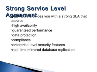 SQL Azure provides you with a strong SLA that
assures:
high availability
guaranteed performance
data protection
compliance
enterprise-level security features
real-time mirrored database replication
Strong Service LevelStrong Service Level
AgreementAgreement
 