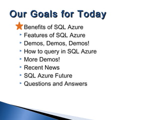  Benefits of SQL Azure
 Features of SQL Azure
 Demos, Demos, Demos!
 How to query in SQL Azure
 More Demos!
 Recent News
 SQL Azure Future
 Questions and Answers
Our Goals for TodayOur Goals for Today
 