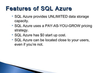  SQL Azure provides UNLIMITED data storage
capacity.
 SQL Azure uses a PAY-AS-YOU-GROW pricing
strategy.
 SQL Azure has $0 start up cost.
 SQL Azure can be located close to your users,
even if you’re not.
Features of SQL AzureFeatures of SQL Azure
 