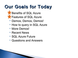  Benefits of SQL Azure
 Features of SQL Azure
 Demos, Demos, Demos!
 How to query in SQL Azure
 More Demos!
 Recent News
 SQL Azure Future
 Questions and Answers
Our Goals for TodayOur Goals for Today
 