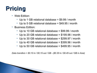  Web Edition:
 Up to 1 GB relational database = $9.99 / month
 Up to 5 GB relational database = $49.95 / month
 Business Edition:
 Up to 10 GB relational database = $99.99 / month
 Up to 20 GB relational database = $199.98 / month
 Up to 30 GB relational database = $299.97 / month
 Up to 40 GB relational database = $399.96 / month
 Up to 50 GB relational database = $499.95 / month
Data transfers = $0.10 in / $0.15 out / GB - ($0.30 in / $0.45 out / GB in Asia)
PricingPricing
 