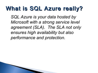SQL Azure is your data hosted by
Microsoft with a strong service level
agreement (SLA). The SLA not only
ensures high availability but also
performance and protection.
What is SQL Azure really?What is SQL Azure really?
 