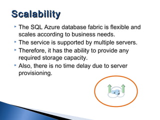  The SQL Azure database fabric is flexible and
scales according to business needs.
 The service is supported by multiple servers.
 Therefore, it has the ability to provide any
required storage capacity.
 Also, there is no time delay due to server
provisioning.
ScalabilityScalability
 