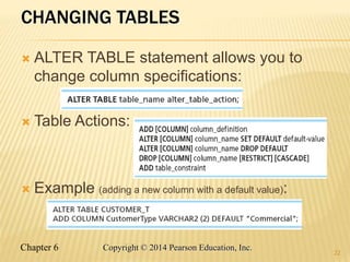 Chapter 6 Copyright © 2014 Pearson Education, Inc.
CHANGING TABLES
 ALTER TABLE statement allows you to
change column specifications:
 Table Actions:
 Example (adding a new column with a default value):
22
 