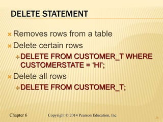Chapter 6 Copyright © 2014 Pearson Education, Inc.
DELETE STATEMENT
 Removes rows from a table
 Delete certain rows
DELETE FROM CUSTOMER_T WHERE
CUSTOMERSTATE = ‘HI’;
 Delete all rows
DELETE FROM CUSTOMER_T;
26
 