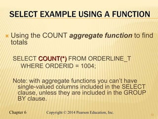 Chapter 6 Copyright © 2014 Pearson Education, Inc.
SELECT EXAMPLE USING A FUNCTION
 Using the COUNT aggregate function to find
totals
SELECT COUNT(*) FROM ORDERLINE_T
WHERE ORDERID = 1004;
Note: with aggregate functions you can’t have
single-valued columns included in the SELECT
clause, unless they are included in the GROUP
BY clause.
33
 