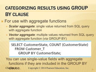 Chapter 6 Copyright © 2014 Pearson Education, Inc.
CATEGORIZING RESULTS USING GROUP
BY CLAUSE
 For use with aggregate functions
 Scalar aggregate: single value returned from SQL query
with aggregate function
 Vector aggregate: multiple values returned from SQL query
with aggregate function (via GROUP BY)
You can use single-value fields with aggregate
functions if they are included in the GROUP BY
clause. 39
 