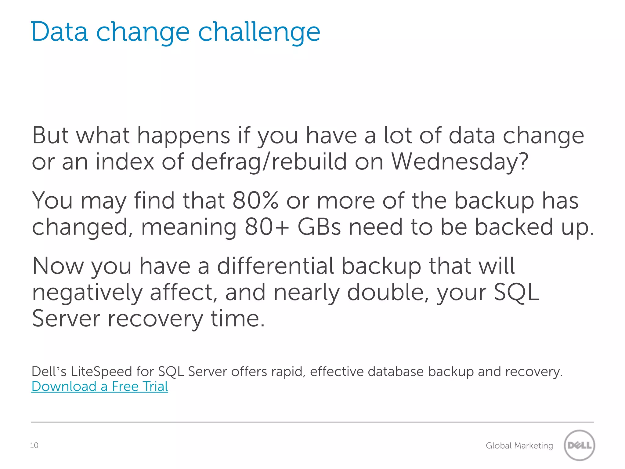 Data change challenge But what happens if you have a lot of data change or an index of defrag/rebuild on Wednesday? You may find that 80% or more of the backup has changed, meaning 80+ GBs need to be backed up. Now you have a differential backup that will negatively affect, and nearly double, your SQL Server recovery time. Dell’s LiteSpeed for SQL Server offers rapid, effective database backup and recovery. 10 Understanding Query Execution Plans Global Marketing 