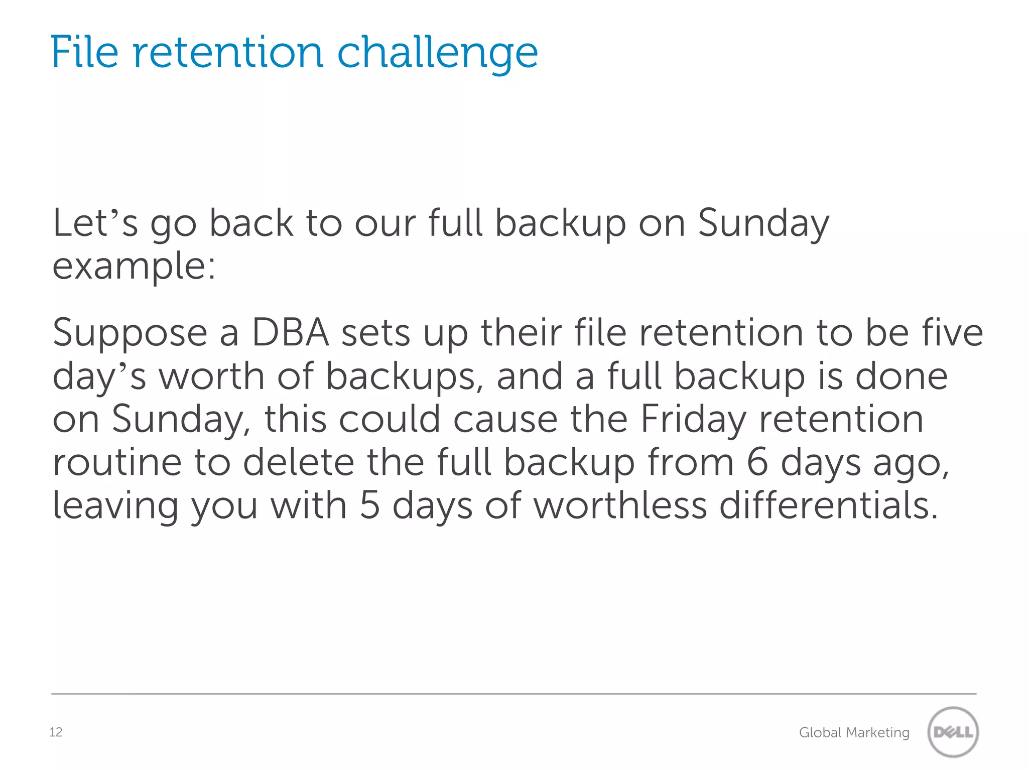 File retention challenge Let’s go back to our full backup on Sunday example: Suppose a DBA sets up their file retention to be five day’s worth of backups, and a full backup is done on Sunday, this could cause the Friday retention routine to delete the full backup from 6 days ago, leaving you with 5 days of worthless differentials. 12 Understanding Query Execution Plans Global Marketing 