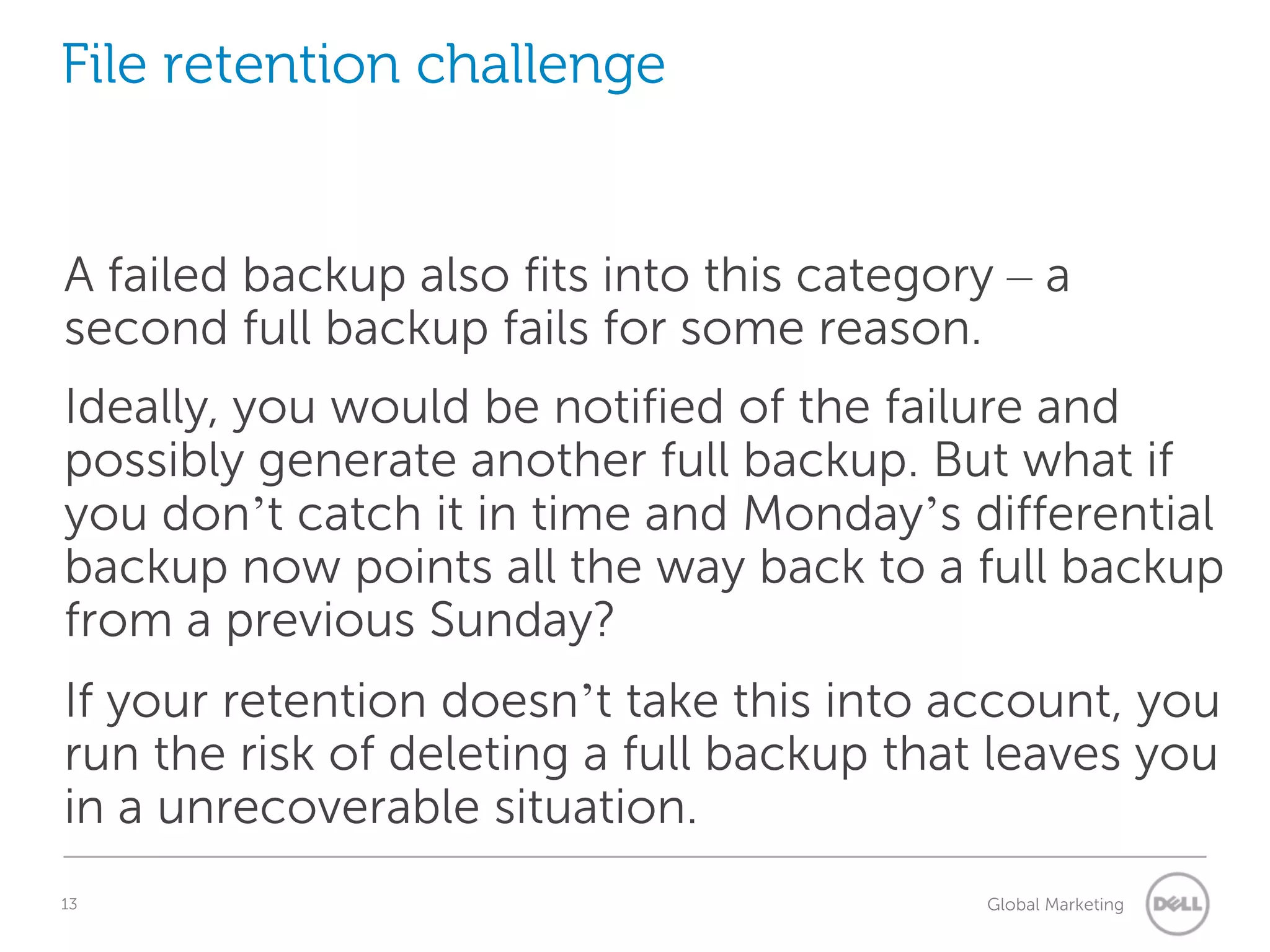 File retention challenge A failed backup also fits into this category – a second full backup fails for some reason. Ideally, you would be notified of the failure and possibly generate another full backup. But what if you don’t catch it in time and Monday’s differential backup now points all the way back to a full backup from a previous Sunday? If your retention doesn’t take this into account, you run the risk of deleting a full backup that leaves you in a unrecoverable situation. 13 Understanding Query Execution Plans Global Marketing 