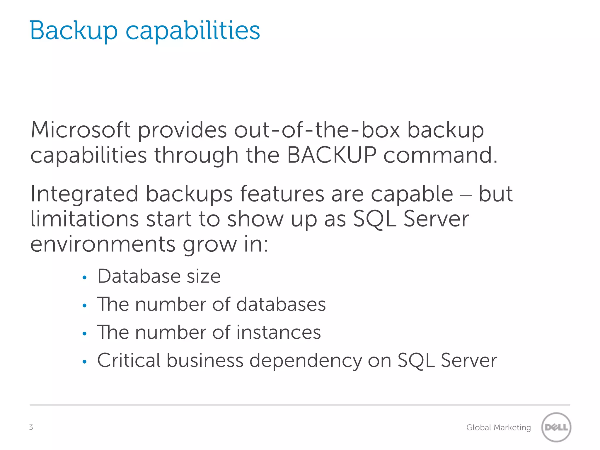 Backup capabilities Microsoft provides out-of-the-box backup capabilities through the BACKUP command. Integrated backups features are capable – but limitations start to show up as SQL Server environments grow in: • • • • 3 Database size The number of databases The number of instances Critical business dependency on SQL Server Understanding Query Execution Plans Global Marketing 