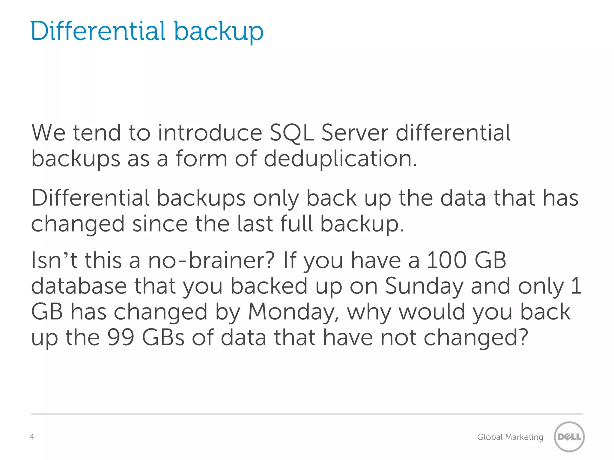 Differential backup We tend to introduce SQL Server differential backups as a form of deduplication. Differential backups only back up the data that has changed since the last full backup. Isn’t this a no-brainer? If you have a 100 GB database that you backed up on Sunday and only 1 GB has changed by Monday, why would you back up the 99 GBs of data that have not changed? 4 Understanding Query Execution Plans Global Marketing 