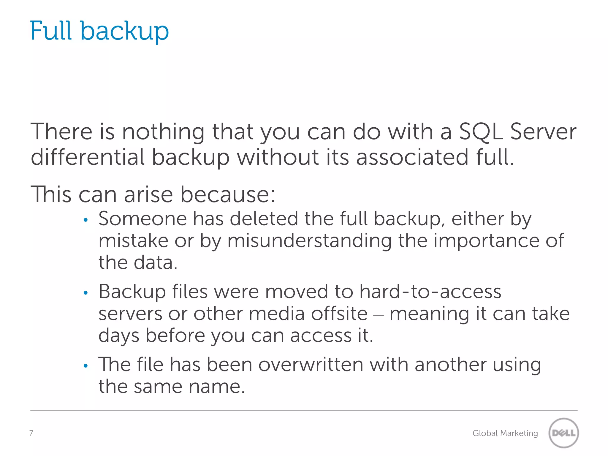 Full backup There is nothing that you can do with a SQL Server differential backup without its associated full. This can arise because: • • • 7 Someone has deleted the full backup, either by mistake or by misunderstanding the importance of the data. Backup files were moved to hard-to-access servers or other media offsite – meaning it can take days before you can access it. The file has been overwritten with another using the same name. Understanding Query Execution Plans Global Marketing 