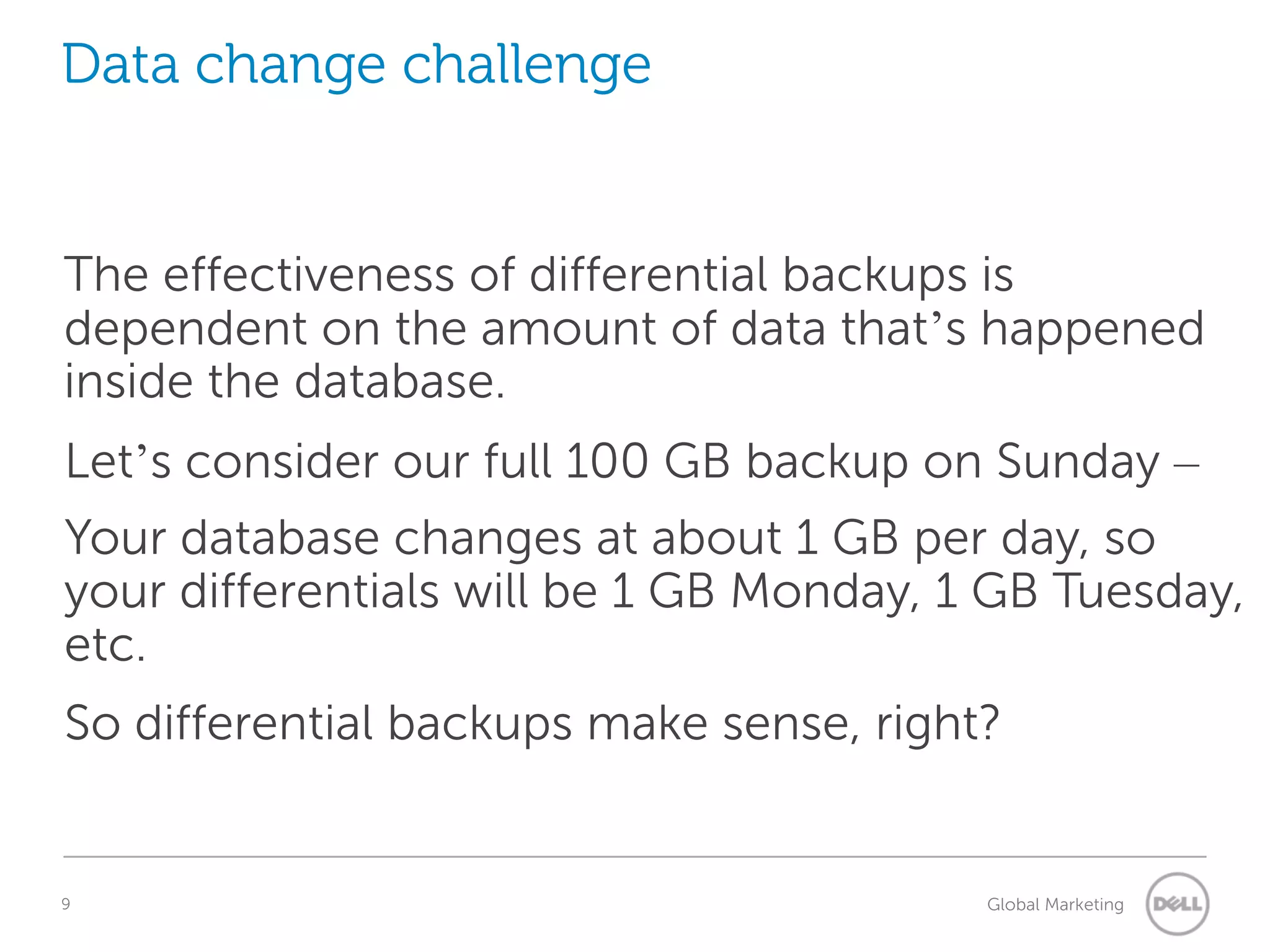 Data change challenge The effectiveness of differential backups is dependent on the amount of data that’s happened inside the database. Let’s consider our full 100 GB backup on Sunday – Your database changes at about 1 GB per day, so your differentials will be 1 GB Monday, 1 GB Tuesday, etc. So differential backups make sense, right? 9 Understanding Query Execution Plans Global Marketing 