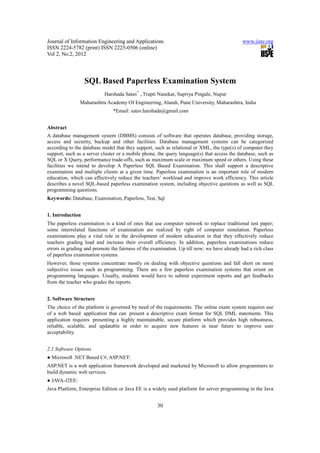 Journal of Information Engineering and Applications                                          www.iiste.org
ISSN 2224-5782 (print) ISSN 2225-0506 (online)
Vol 2, No.2, 2012




                  SQL Based Paperless Examination System
                           Harshada Satav* , Trupti Nanekar, Supriya Pingale, Nupur
               Maharashtra Academy Of Engineering, Alandi, Pune University, Maharashtra, India
                               *Email: satav.harshada@gmail.com


Abstract
A database management system (DBMS) consists of software that operates database, providing storage,
access and security, backup and other facilities. Database management systems can be categorized
according to the database model that they support, such as relational or XML, the type(s) of computer they
support, such as a server cluster or a mobile phone, the query language(s) that access the database, such as
SQL or X Query, performance trade-offs, such as maximum scale or maximum speed or others. Using these
facilities we intend to develop A Paperless SQL Based Examination. This shall support a descriptive
examination and multiple clients at a given time. Paperless examination is an important role of modern
education, which can effectively reduce the teachers’ workload and improve work efficiency. This article
describes a novel SQL-based paperless examination system, including objective questions as well as SQL
programming questions.
Keywords: Database, Examination, Paperless, Test, Sql


1. Introduction
The paperless examination is a kind of ones that use computer network to replace traditional test paper;
some interrelated functions of examination are realized by right of computer simulation. Paperless
examinations play a vital role in the development of modern education in that they effectively reduce
teachers grading load and increase their overall efficiency. In addition, paperless examinations reduce
errors in grading and promote the fairness of the examination. Up till now; we have already had a rich class
of paperless examination systems.
However, those systems concentrate mostly on dealing with objective questions and fall short on more
subjective issues such as programming. There are a few paperless examination systems that orient on
programming languages. Usually, students would have to submit experiment reports and get feedbacks
from the teacher who grades the reports.


2. Software Structure
The choice of the platform is governed by need of the requirements. The online exam system requires use
of a web based application that can present a descriptive exam format for SQL DML statements. This
application requires presenting a highly maintainable, secure platform which provides high robustness,
reliable, scalable, and updatable in order to acquire new features in near future to improve user
acceptability.


2.1 Software Options
● Microsoft .NET Based C#, ASP.NET:
ASP.NET is a web application framework developed and marketed by Microsoft to allow programmers to
build dynamic web services.
● JAVA-J2EE:
Java Platform, Enterprise Edition or Java EE is a widely used platform for server programming in the Java


                                                    30
 