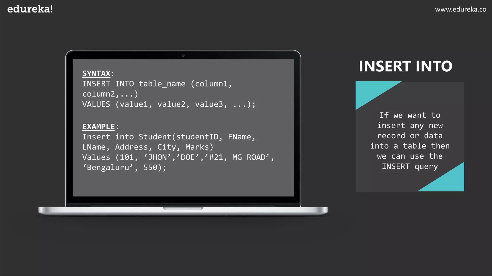 SYNTAX:
INSERT INTO table_name (column1,
column2,...)
VALUES (value1, value2, value3, ...);
EXAMPLE:
Insert into Student(studentID, FName,
LName, Address, City, Marks)
Values (101, ‘JHON’,’DOE’,’#21, MG ROAD’,
‘Bengaluru’, 550);
If we want to
insert any new
record or data
into a table then
we can use the
INSERT query
INSERT INTO
www.edureka.co
 