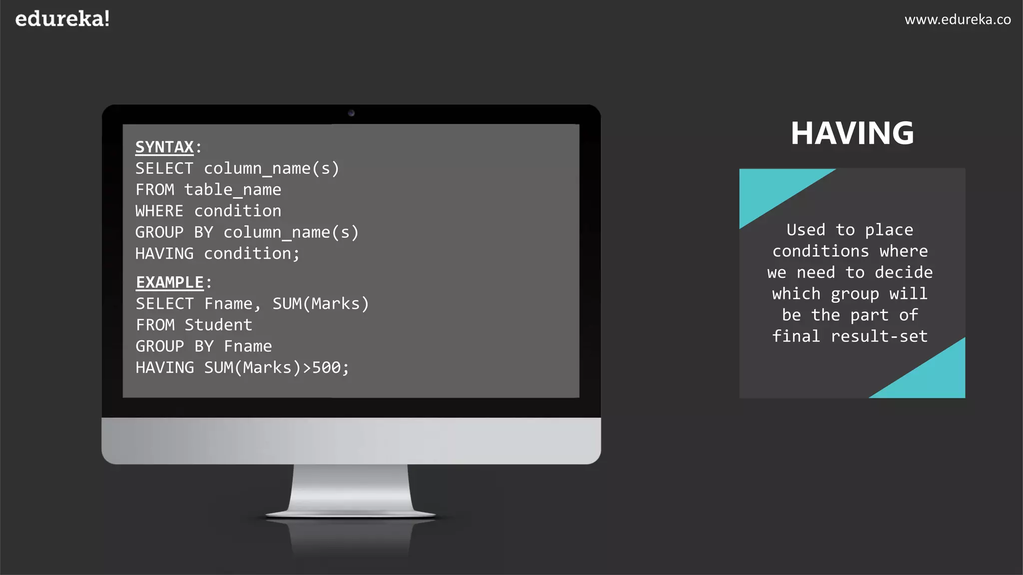 SYNTAX:
SELECT column_name(s)
FROM table_name
WHERE condition
GROUP BY column_name(s)
HAVING condition;
EXAMPLE:
SELECT Fname, SUM(Marks)
FROM Student
GROUP BY Fname
HAVING SUM(Marks)>500;
HAVING
Used to place
conditions where
we need to decide
which group will
be the part of
final result-set
www.edureka.co
 