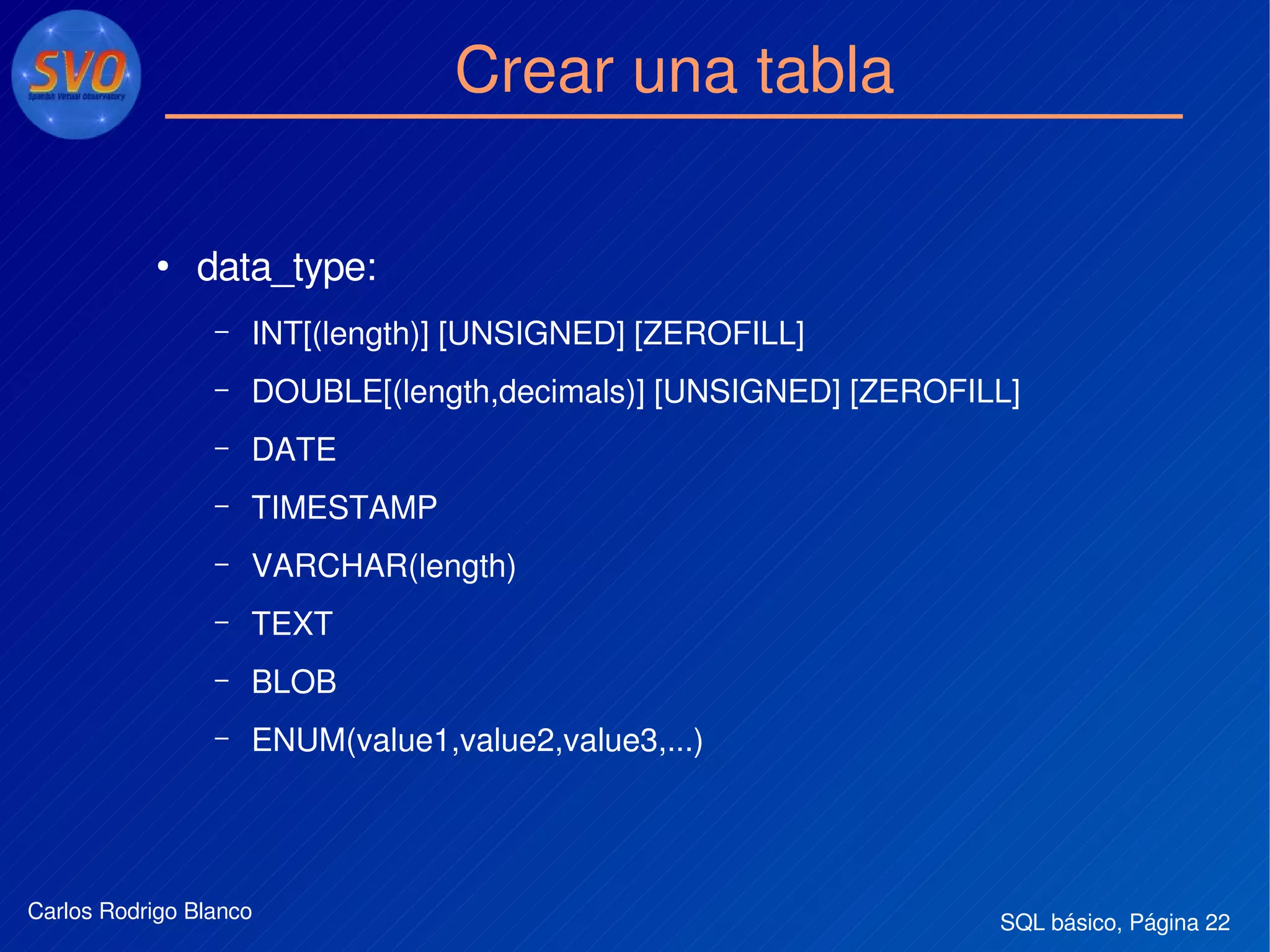 SQL básico, Página 22Carlos Rodrigo Blanco
Crear una tabla
●
data_type:
– INT[(length)] [UNSIGNED] [ZEROFILL]
– DOUBLE[(length,decimals)] [UNSIGNED] [ZEROFILL]
– DATE
– TIMESTAMP
– VARCHAR(length)
– TEXT
– BLOB
– ENUM(value1,value2,value3,...)
 