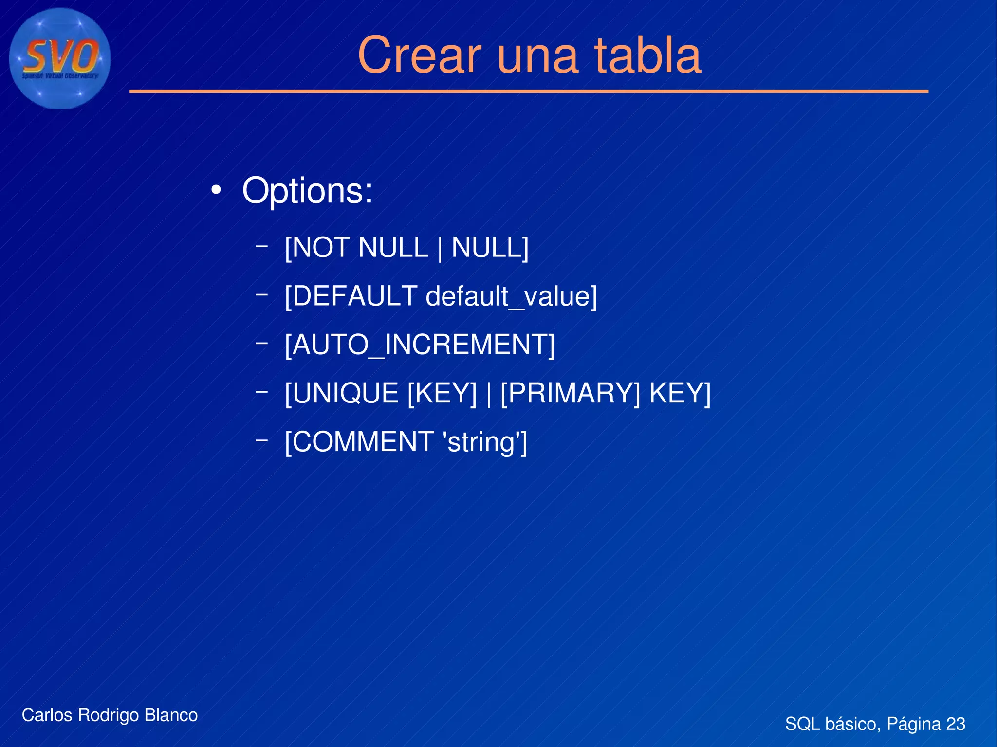 SQL básico, Página 23Carlos Rodrigo Blanco
Crear una tabla
●
Options:
– [NOT NULL | NULL] 
– [DEFAULT default_value]
– [AUTO_INCREMENT] 
– [UNIQUE [KEY] | [PRIMARY] KEY]
– [COMMENT 'string']
 