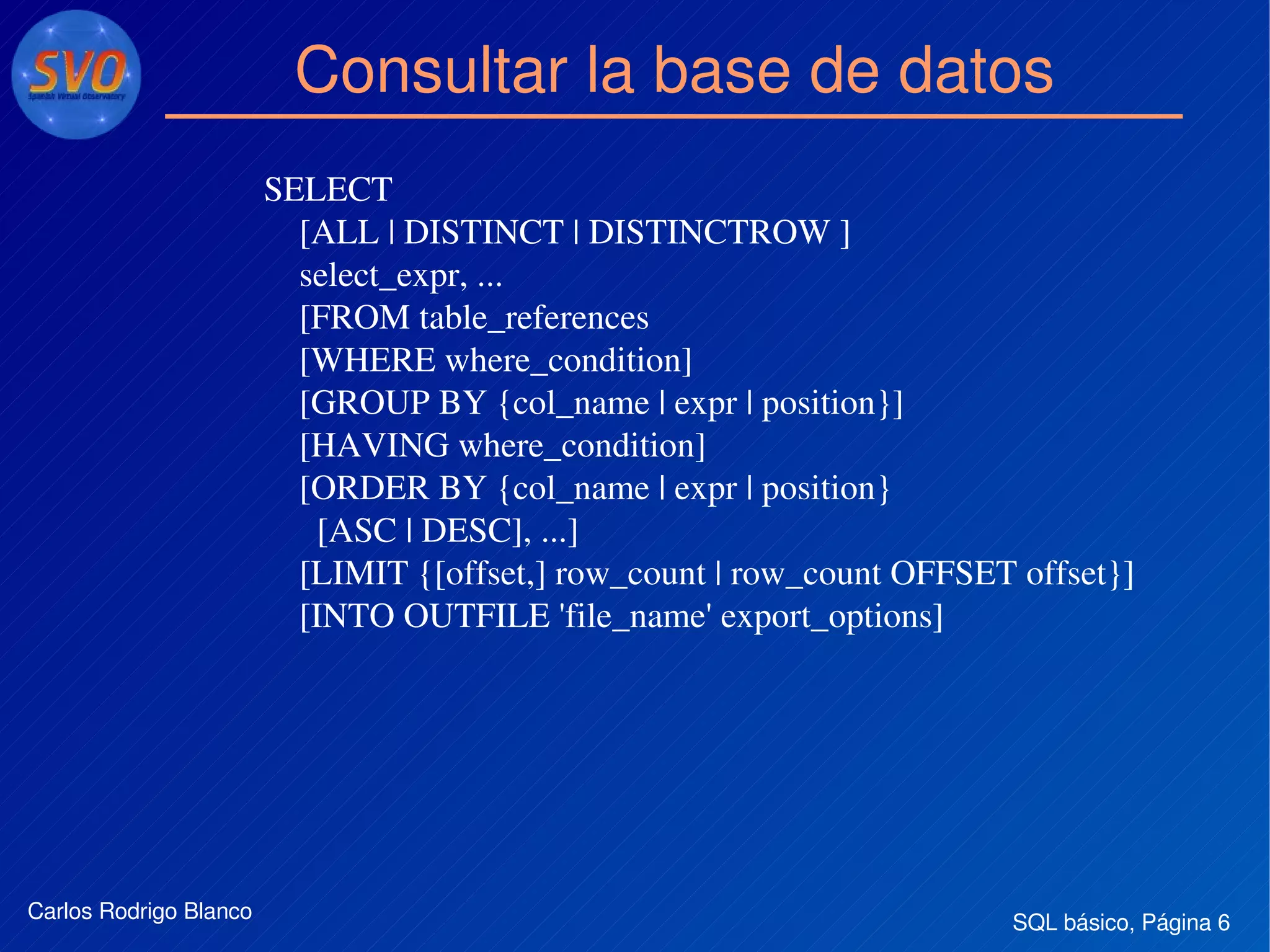 SQL básico, Página 6Carlos Rodrigo Blanco
Consultar la base de datos
SELECT
    [ALL | DISTINCT | DISTINCTROW ]
    select_expr, ...
    [FROM table_references
    [WHERE where_condition]
    [GROUP BY {col_name | expr | position}]
    [HAVING where_condition]
    [ORDER BY {col_name | expr | position}
      [ASC | DESC], ...]
    [LIMIT {[offset,] row_count | row_count OFFSET offset}]
    [INTO OUTFILE 'file_name' export_options]
    
 