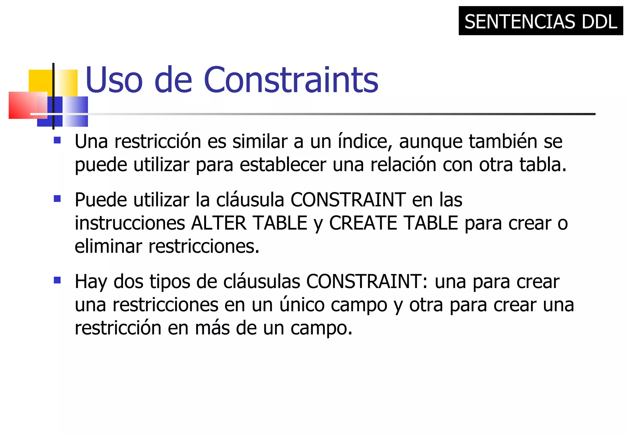 Uso de Constraints Una restricción es similar a un índice, aunque también se puede utilizar para establecer una relación con otra tabla. Puede utilizar la cláusula CONSTRAINT en las instrucciones ALTER TABLE y CREATE TABLE para crear o eliminar restricciones.  Hay dos tipos de cláusulas CONSTRAINT: una para crear una restricciones en un único campo y otra para crear una restricción en más de un campo. SENTENCIAS DDL 