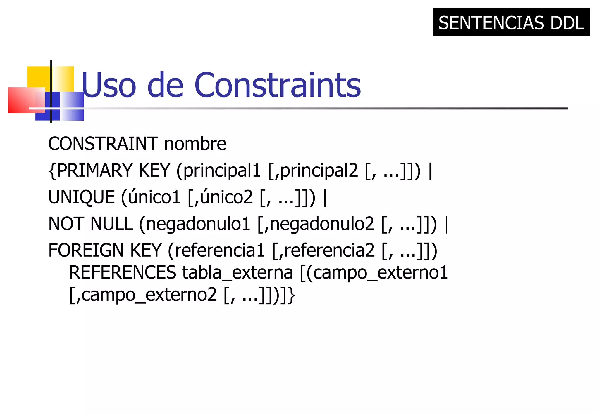 Uso de Constraints CONSTRAINT nombre {PRIMARY KEY (principal1 [,principal2 [, ...]]) | UNIQUE (único1 [,único2 [, ...]]) | NOT NULL (negadonulo1 [,negadonulo2 [, ...]]) | FOREIGN KEY (referencia1 [,referencia2 [, ...]]) REFERENCES tabla_externa [(campo_externo1 [,campo_externo2 [, ...]])]} SENTENCIAS DDL 