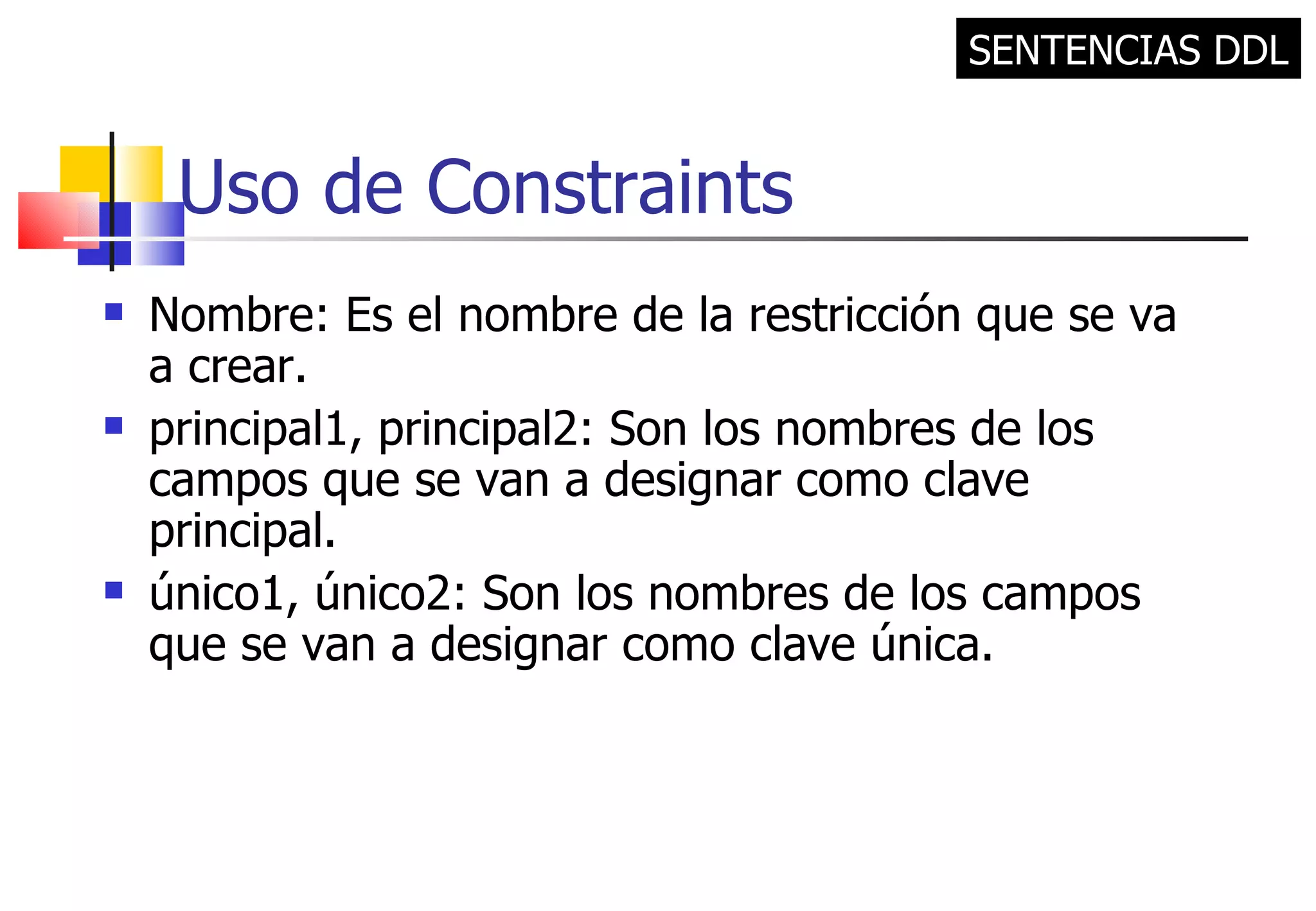 Uso de Constraints Nombre: Es el nombre de la restricción que se va a crear. principal1, principal2: Son los nombres de los campos que se van a designar como clave principal. único1, único2: Son los nombres de los campos que se van a designar como clave única. SENTENCIAS DDL 