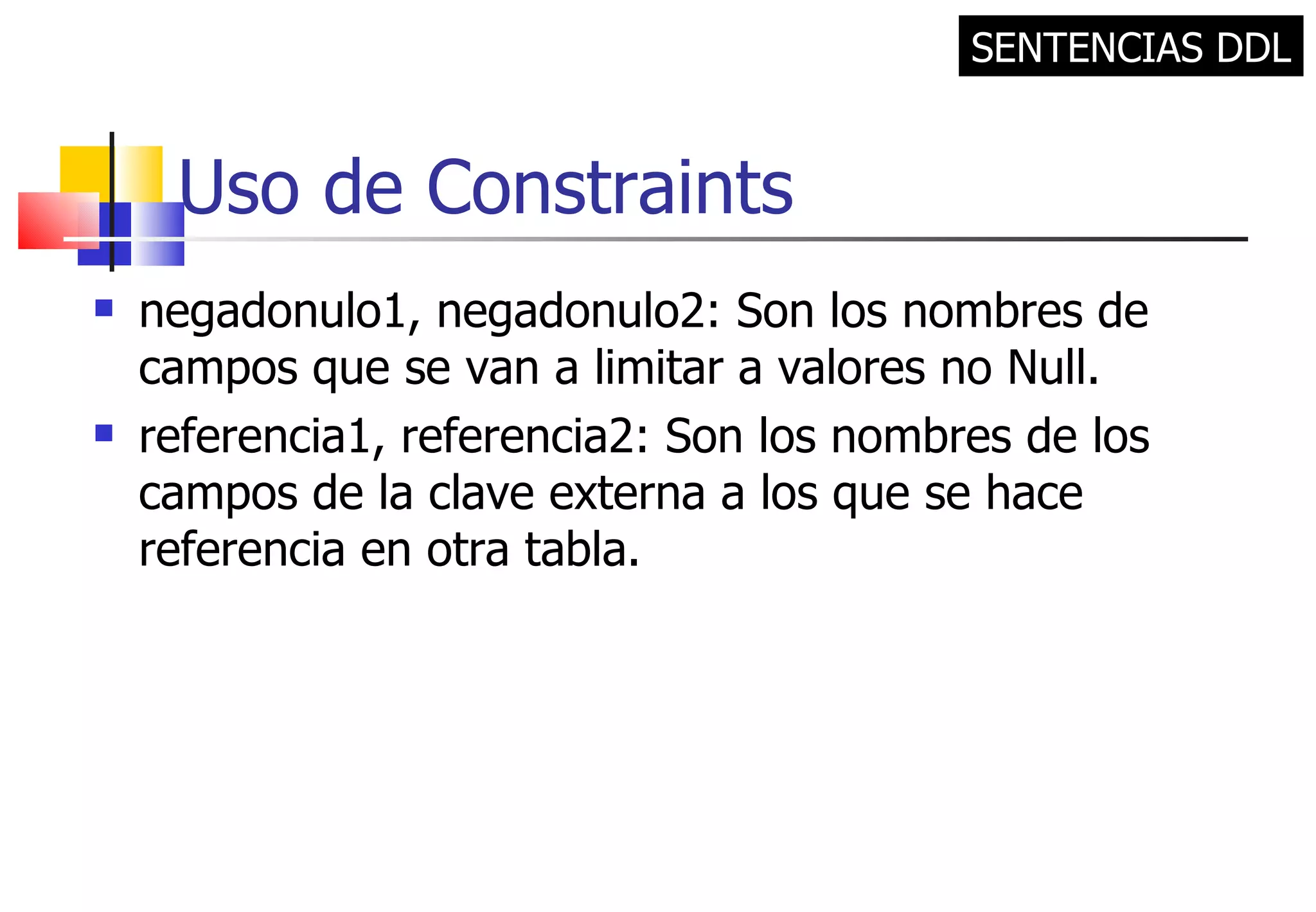 Uso de Constraints negadonulo1, negadonulo2: Son los nombres de campos que se van a limitar a valores no Null. referencia1, referencia2: Son los nombres de los campos de la clave externa a los que se hace referencia en otra tabla. SENTENCIAS DDL 