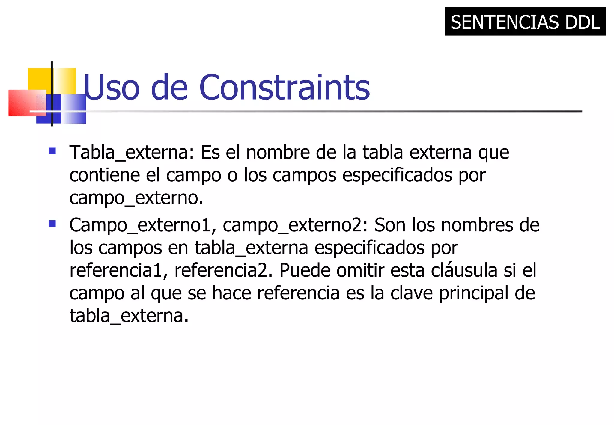 Uso de Constraints Tabla_externa: Es el nombre de la tabla externa que contiene el campo o los campos especificados por campo_externo. Campo_externo1, campo_externo2: Son los nombres de los campos en tabla_externa especificados por referencia1, referencia2. Puede omitir esta cláusula si el campo al que se hace referencia es la clave principal de tabla_externa. SENTENCIAS DDL 