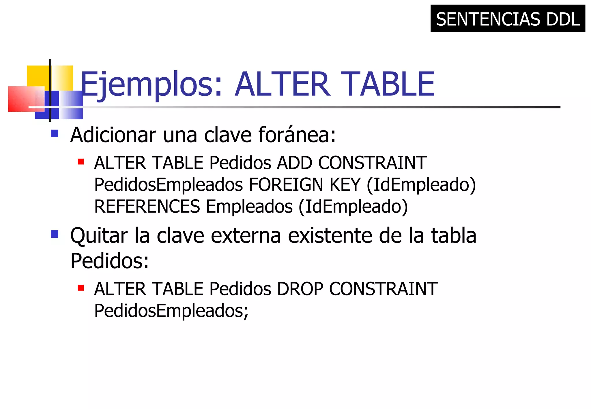 Ejemplos: ALTER TABLE Adicionar una clave foránea: ALTER TABLE Pedidos ADD CONSTRAINT PedidosEmpleados FOREIGN KEY (IdEmpleado) REFERENCES Empleados (IdEmpleado) Quitar la clave externa existente de la tabla Pedidos: ALTER TABLE Pedidos DROP CONSTRAINT PedidosEmpleados; SENTENCIAS DDL 