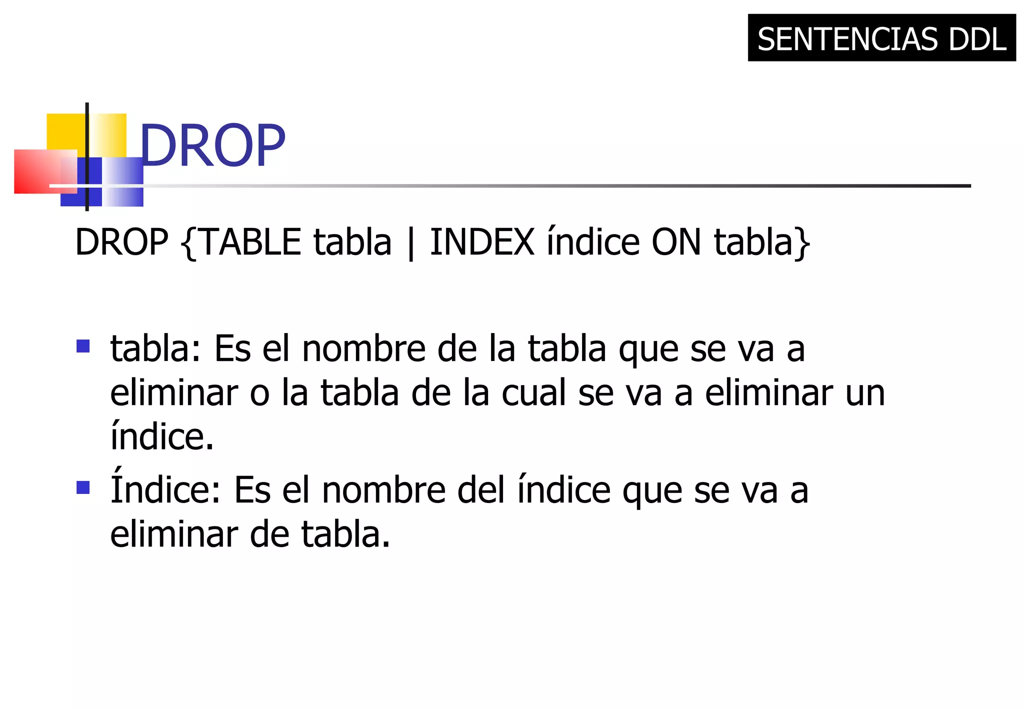 DROP DROP {TABLE tabla | INDEX índice ON tabla} tabla: Es el nombre de la tabla que se va a eliminar o la tabla de la cual se va a eliminar un índice. Índice: Es el nombre del índice que se va a eliminar de tabla. SENTENCIAS DDL 