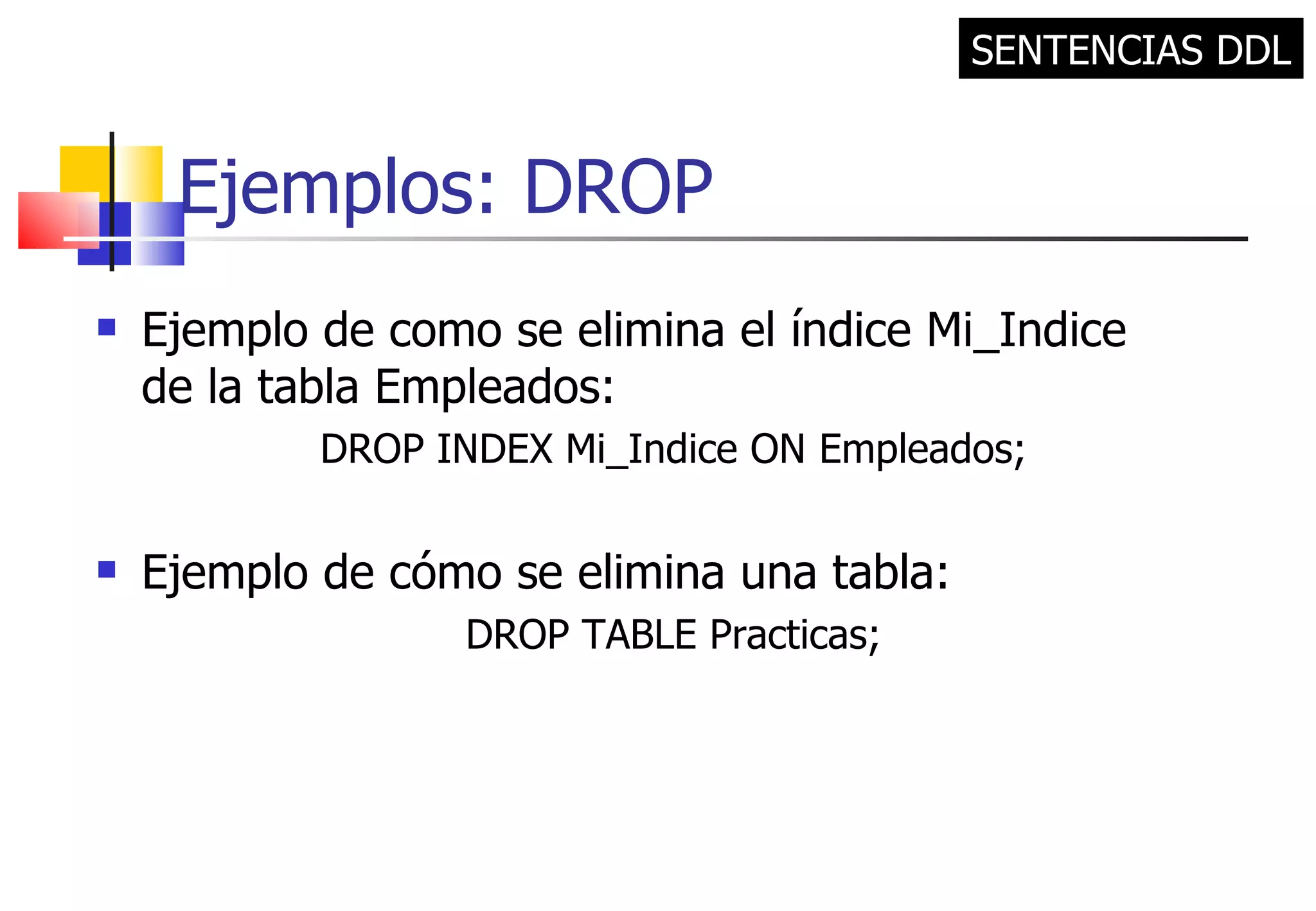 Ejemplos: DROP Ejemplo de como se elimina el índice Mi_Indice de la tabla Empleados: DROP INDEX Mi_Indice ON Empleados; Ejemplo de cómo se elimina una tabla: DROP TABLE Practicas; SENTENCIAS DDL 