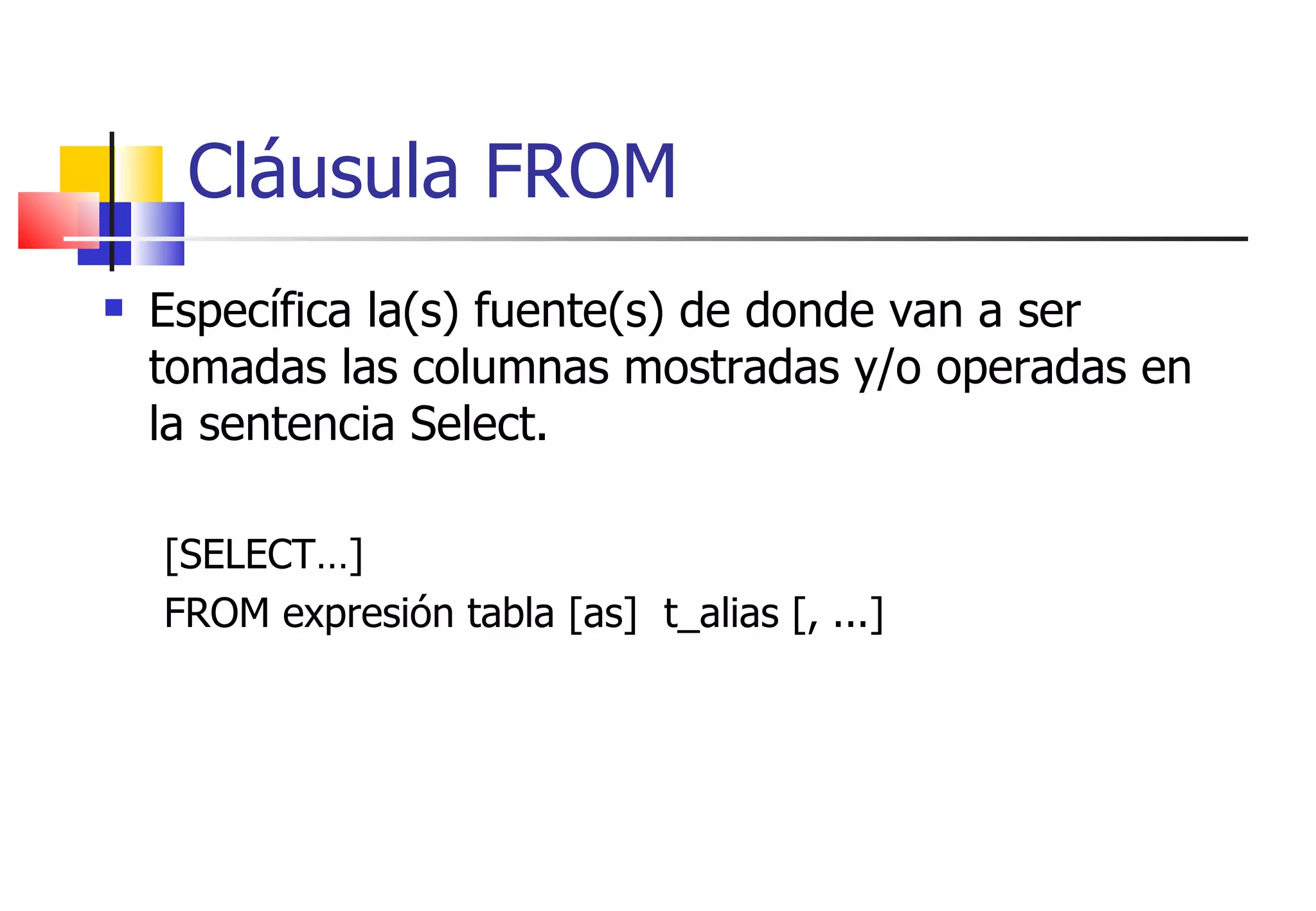 Cláusula FROM Específica la(s) fuente(s) de donde van a ser tomadas las columnas mostradas y/o operadas en la sentencia Select. [SELECT…] FROM expresión tabla [as]  t_alias [, ...] 