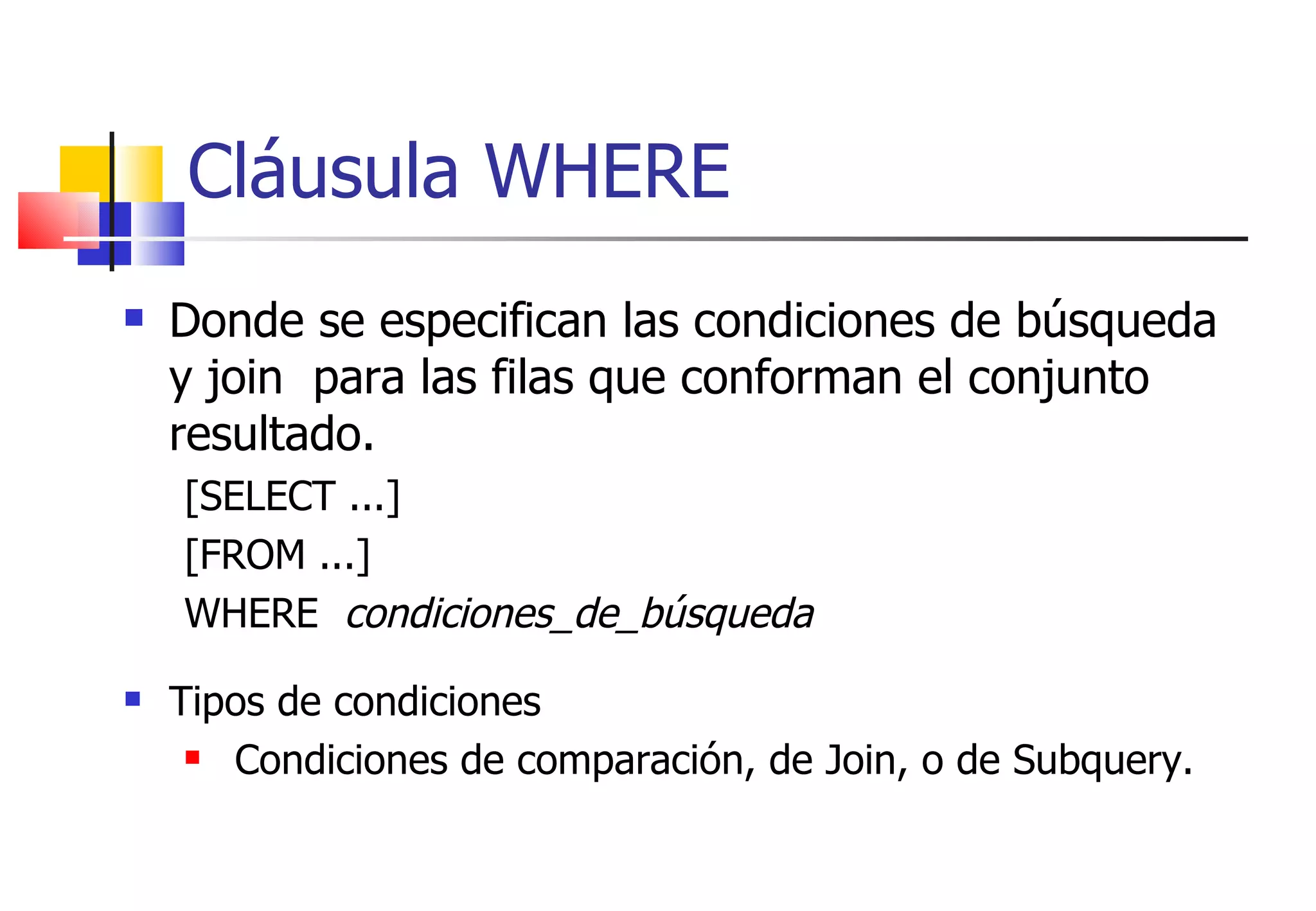 Cláusula WHERE Donde se especifican las condiciones de búsqueda y join  para las filas que conforman el conjunto resultado. [SELECT ...] [FROM ...] WHERE  condiciones_de_búsqueda Tipos de condiciones Condiciones de comparación, de Join, o de Subquery.  