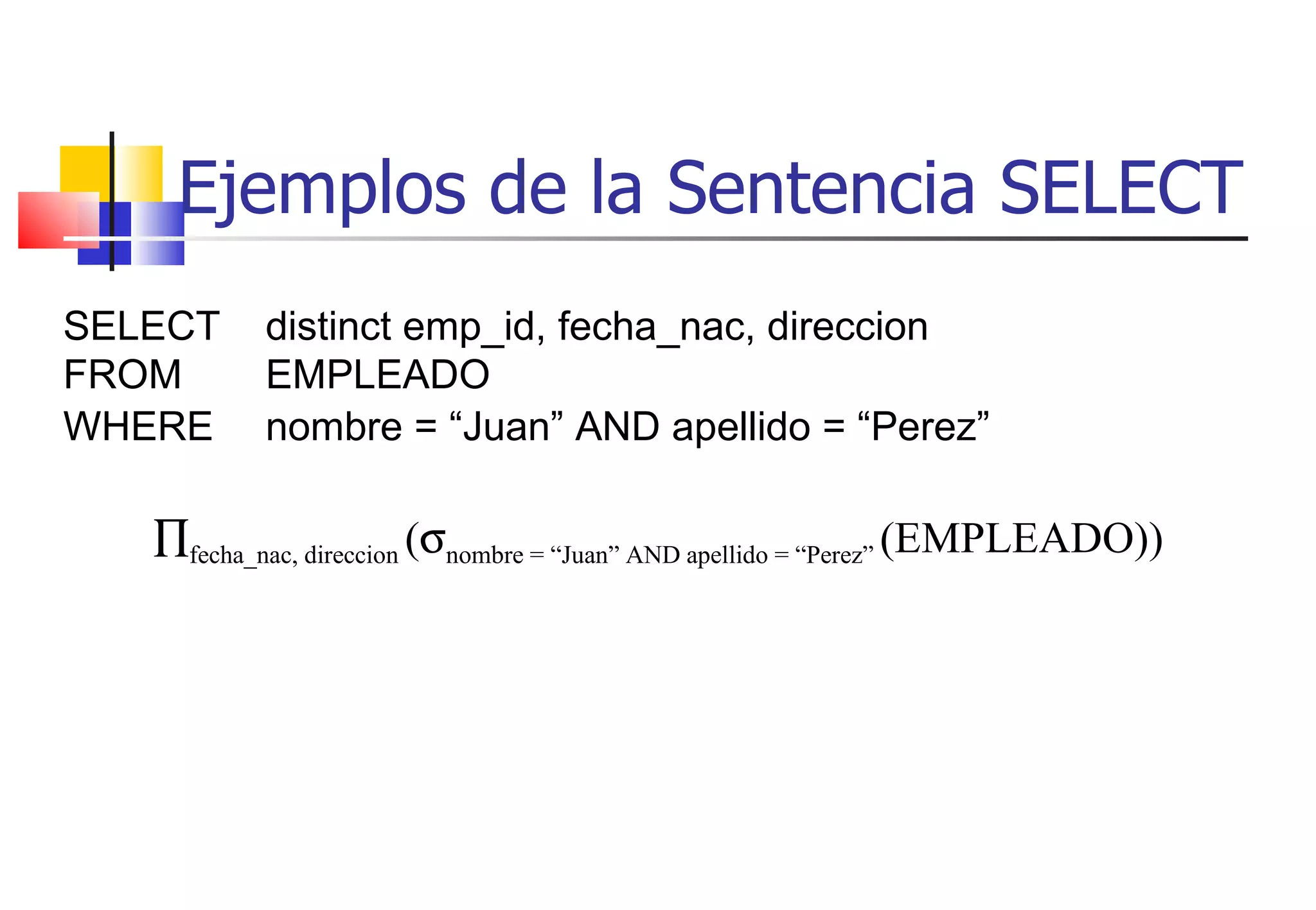 Ejemplos de la Sentencia SELECT SELECT  distinct emp_id, fecha_nac, direccion FROM  EMPLEADO WHERE nombre = “Juan” AND apellido = “Perez”    fecha_nac, direccion  (  nombre = “Juan” AND apellido = “Perez”  (EMPLEADO)) 